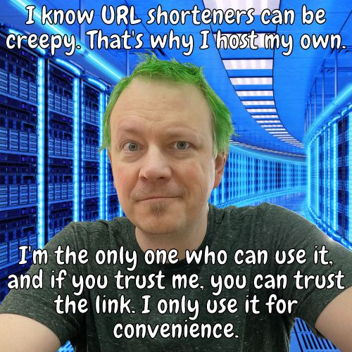 I know URL shorteners can be creepy. That's why I host my own. I'm the only one who can use it, and if you trust me, you can trust the link. I only use it for convenience.